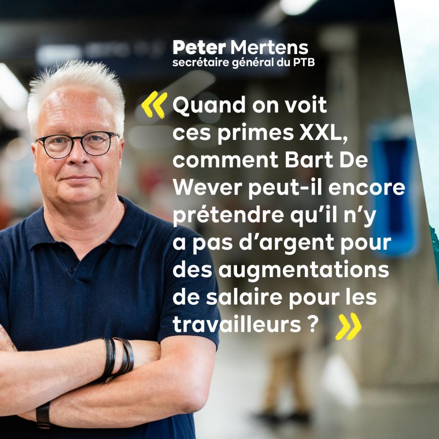 Photo de Peter Mertens, secrétaire général du PTB. Texte : Quand on voit ces primes XXL, comment Bart De Wever peut-il encore prétendre qu'il n'y a pas d'argent pour des augmentations de salaire pour les travailleurs ?