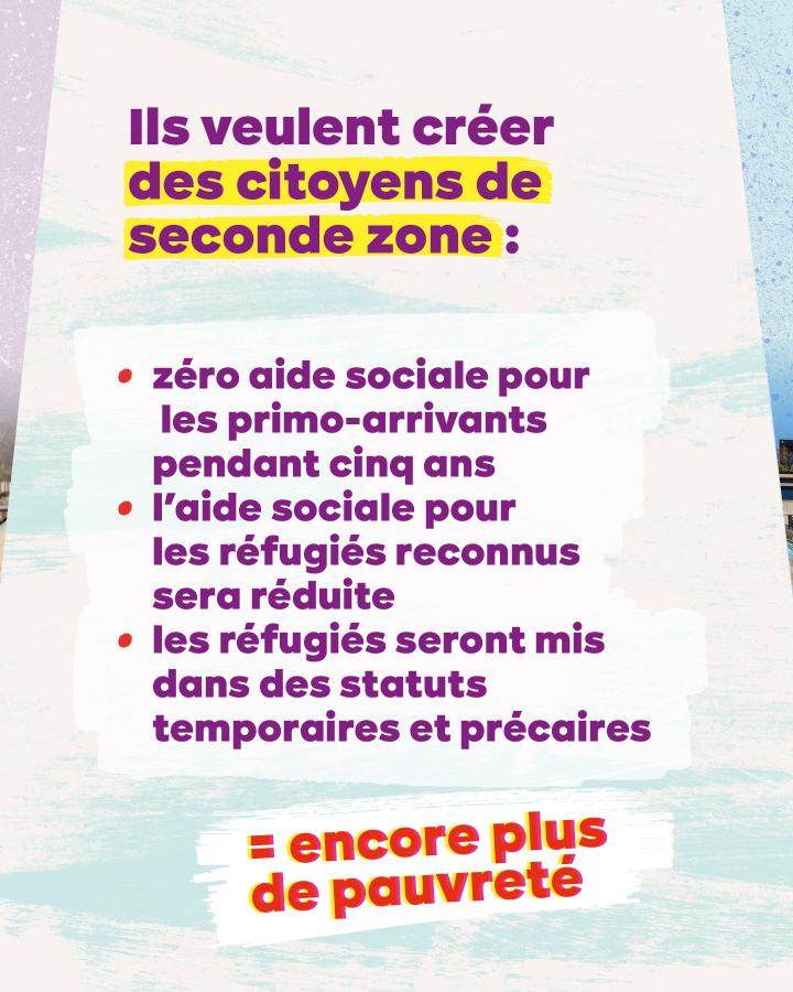 Texte : Ils veulent créer des citoyens de seconde zone :  zéro aide sociale pour les primo-arrivants pendant cinq ans l’aide sociale pour les réfugiés reconnus sera réduite les réfugiés seront mis dans des statuts temporaires et précaires = encore plus de