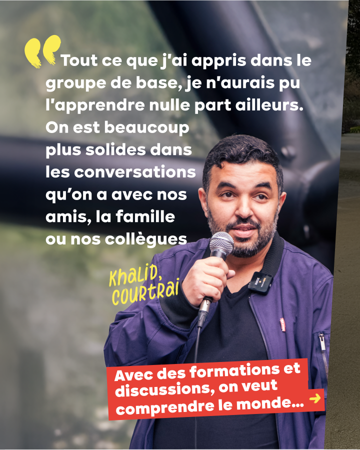« Tout ce que j'ai appris dans le groupe de base, je n'aurais pu l'apprendre nulle part ailleurs. On est beaucoup plus solides dans les conversations qu’on a avec nos amis, la famille ou nos collègues. » Khalid, Courtrai. On veut comprendre le monde...
