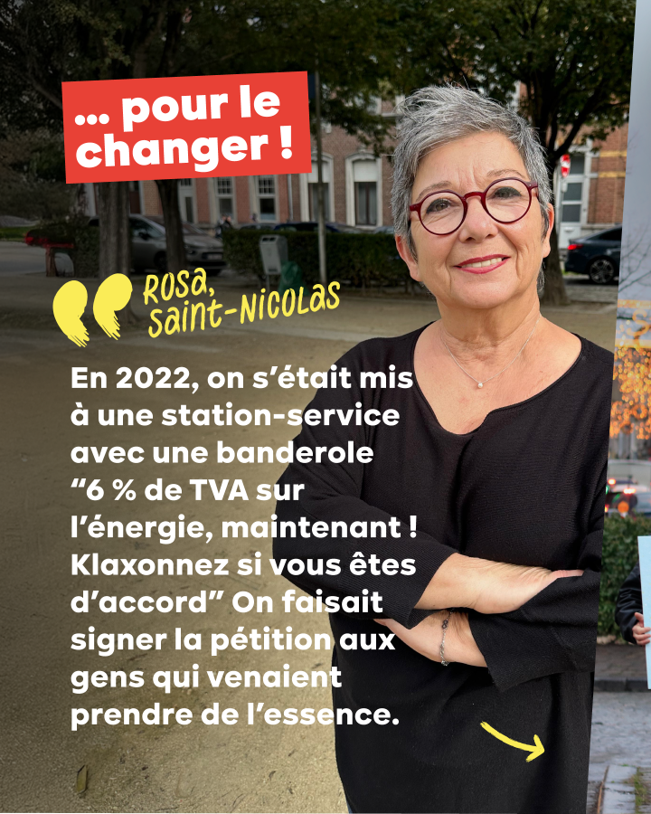 … pour le changer !  Rosa, Saint-Nicolas : « En 2022, on s’était mis à une station-service avec une banderole “6 % de TVA sur l’énergie, maintenant ! Klaxonnez si vous êtes d’accord” On faisait signer la pétition aux gens qui venaient prendre de l’essence