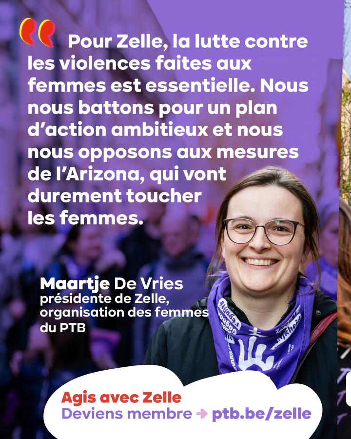« Pour Zelle, la lutte contre les violences faites aux femmes est essentielle. Nous nous battons pour un plan d'action ambitieux et nous nous opposons aux mesures de l'Arizona, qui vont durement toucher les femmes. » Maartje De Vries, présidente de Zelle
