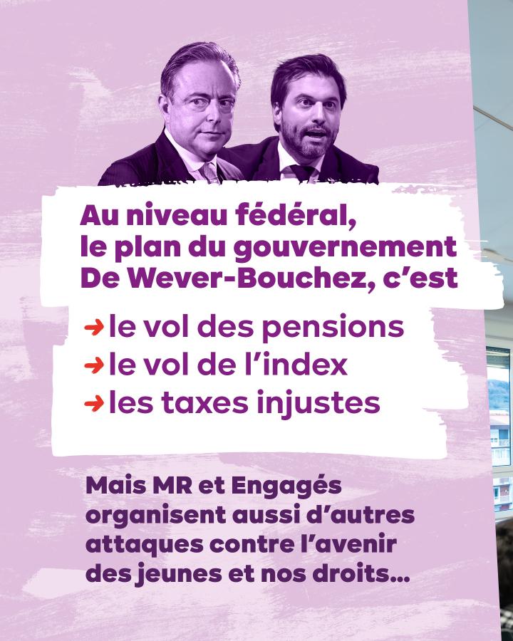 Au niveau fédéral, le plan du gouvernement De Wever-Bouchez, c’est => le vol des pensions   => le vol de l’index => les taxes injustes  Mais MR et Engagés organisent aussi d’autres attaques contre l’avenir des jeunes et nos droits…