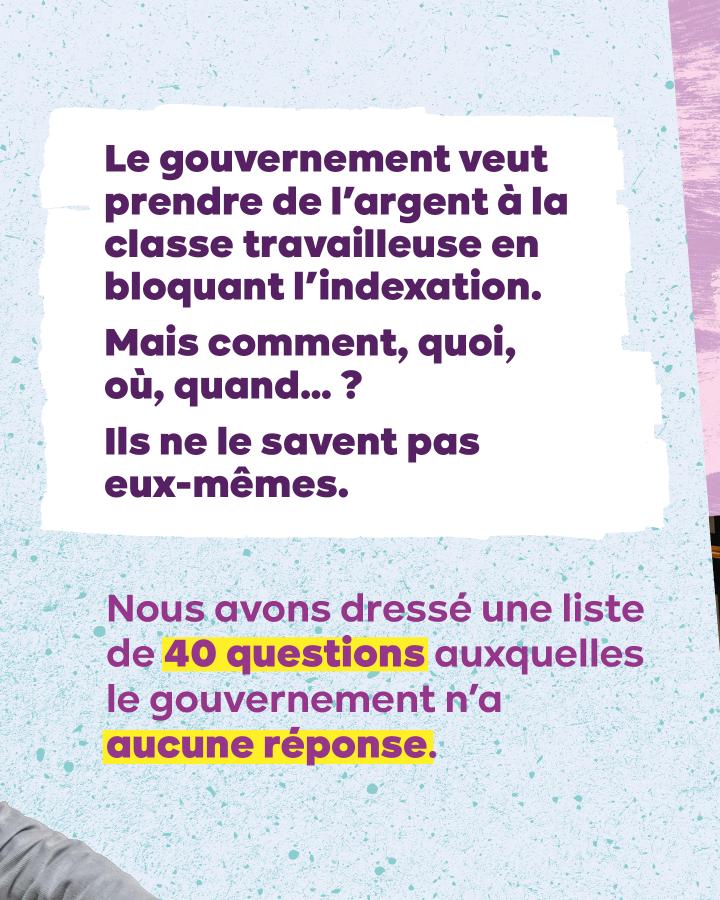 Quoi ?!? Le gouvernement veut prendre de l’argent à la classe travailleuse en bloquant l’indexation. Mais comment, quoi, où, quand… ? Ils ne le savent pas eux-mêmes. Nous avons dressé une liste de 40 questions auxquelles le gouvernement n’a aucune réponse