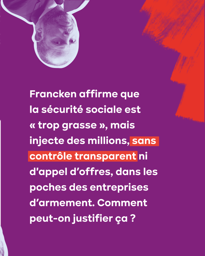 Francken affirme que la sécurité sociale est « trop grasse », mais injecte des millions, sans contrôle transparent ni d'appel d’offres, dans les poches des entreprises d’armement. Comment peut-on justifier ça ?