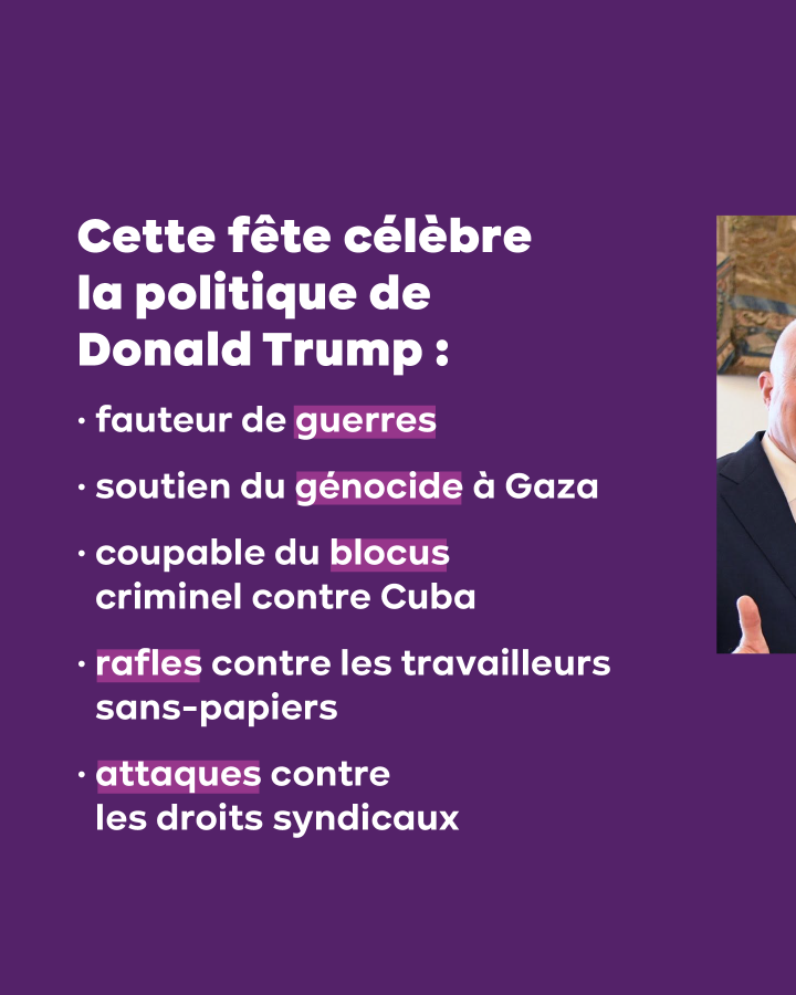 Cette fête célèbre la politique de Donald Trump :   – fauteur de guerres  – soutien du génocide à Gaza  – coupable du blocus criminel contre Cuba  – rafles contre les travailleurs sans-papiers  – attaques contre les droits syndicaux 