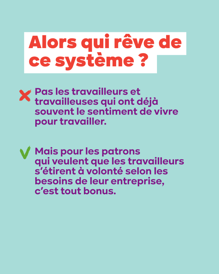 Alors qui rêve de ce système ? Pas les travailleurs et travailleuses qui ont déjà souvent le sentiment de vivre pour travailler. Mais les patrons qui veulent que les travailleurs s’étirent à volonté selon les besoins de leur entreprise,