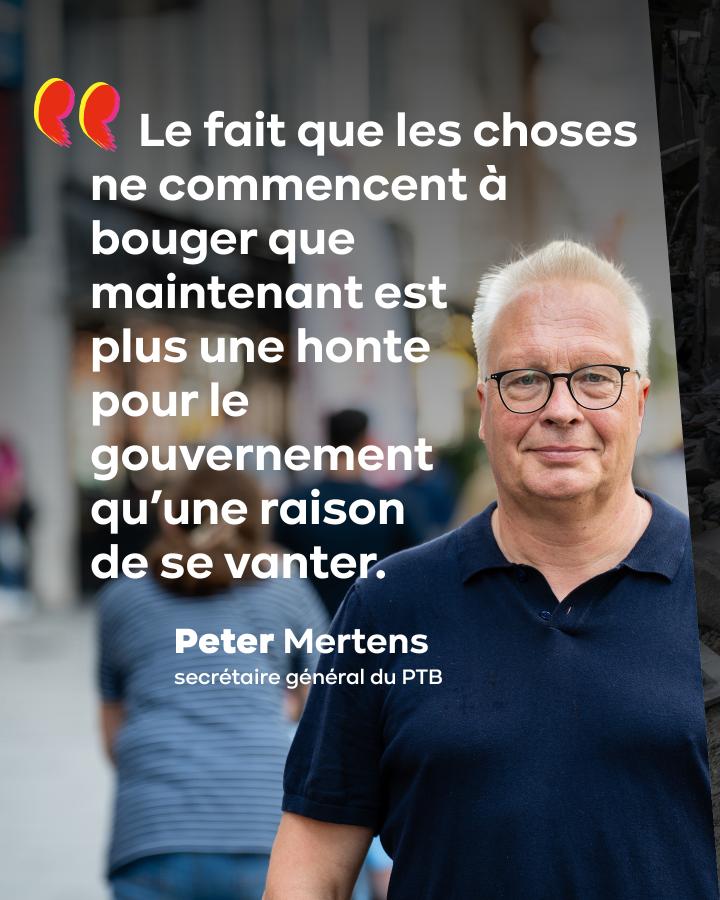 « Le fait que les choses ne commencent à bouger que maintenant est plus une honte pour le gouvernement qu’une raison de se vanter. » — Peter Mertens, secrétaire général du PTB