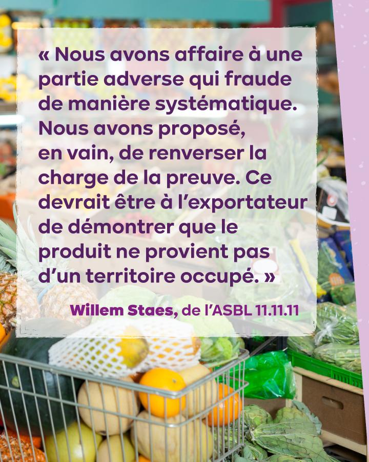 « Nous avons affaire à une partie adverse qui fraude de manière systématique. Nous avons proposé, en vain, de renverser la charge de la preuve. Ce devrait être à l’exportateur de démontrer que le produit ne provient pas d’un territoire occupé. » 